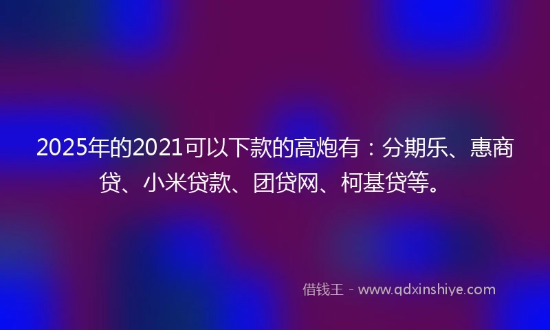 2025年的2021可以下款的高炮有：分期乐、惠商贷、小米贷款、团贷网、柯基贷等。