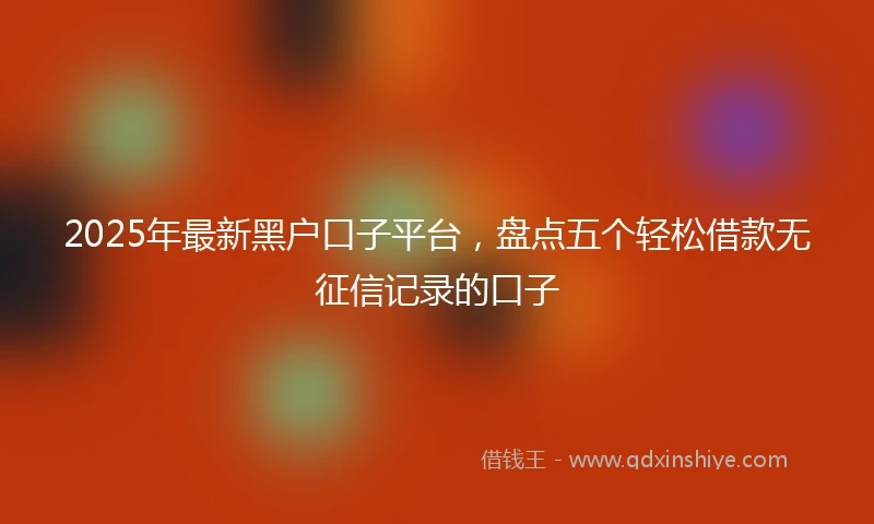 2025年最新黑户口子平台，盘点五个轻松借款无征信记录的口子