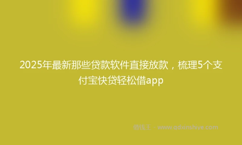 2025年最新那些贷款软件直接放款，梳理5个支付宝快贷轻松借app