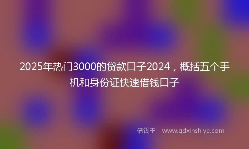 2025年热门3000的贷款口子2024，概括五个手机和身份证快速借钱口子