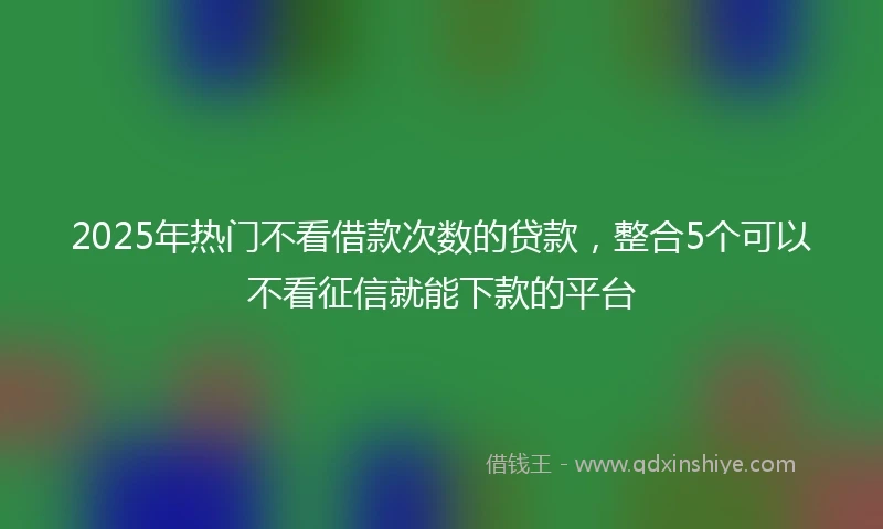 2025年热门不看借款次数的贷款，整合5个可以不看征信就能下款的平台