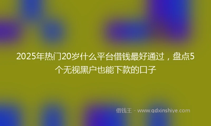 2025年热门20岁什么平台借钱最好通过，盘点5个无视黑户也能下款的口子