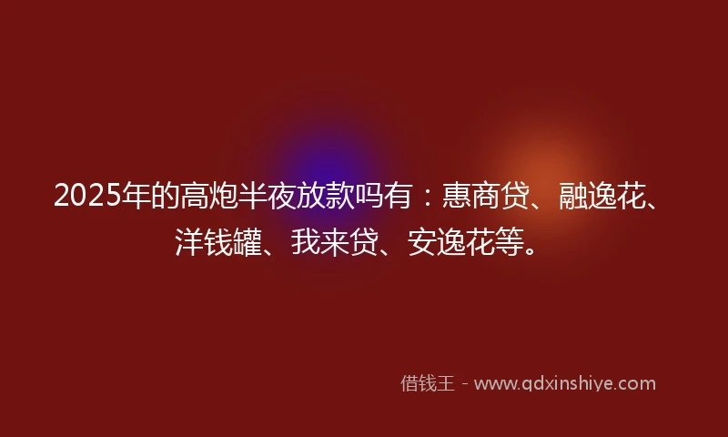 2025年的高炮半夜放款吗有：惠商贷、融逸花、洋钱罐、我来贷、安逸花等。