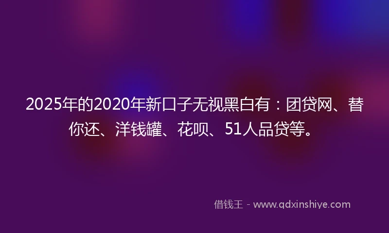 2025年的2020年新口子无视黑白有：团贷网、替你还、洋钱罐、花呗、51人品贷等。