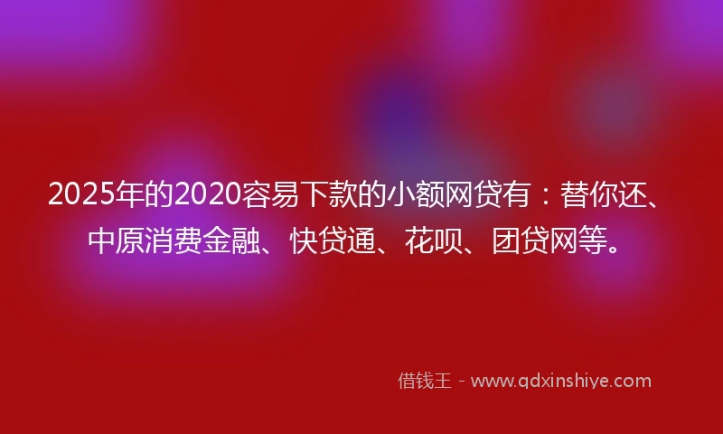 2025年的2020容易下款的小额网贷有：替你还、中原消费金融、快贷通、花呗、团贷网等。
