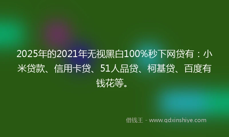 2025年的2021年无视黑白100%秒下网贷有：小米贷款、信用卡贷、51人品贷、柯基贷、百度有钱花等。