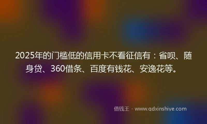 2025年的门槛低的信用卡不看征信有：省呗、随身贷、360借条、百度有钱花、安逸花等。