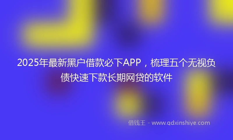 2025年最新黑户借款必下APP，梳理五个无视负债快速下款长期网贷的软件