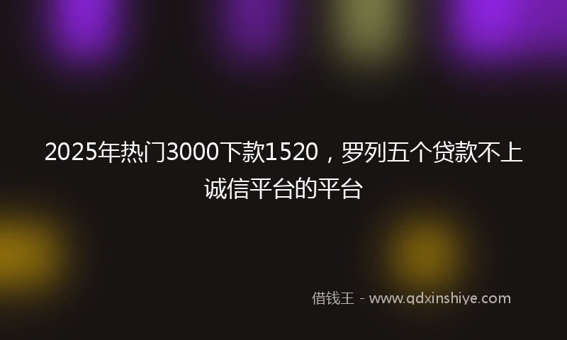 2025年热门3000下款1520，罗列五个贷款不上诚信平台的平台