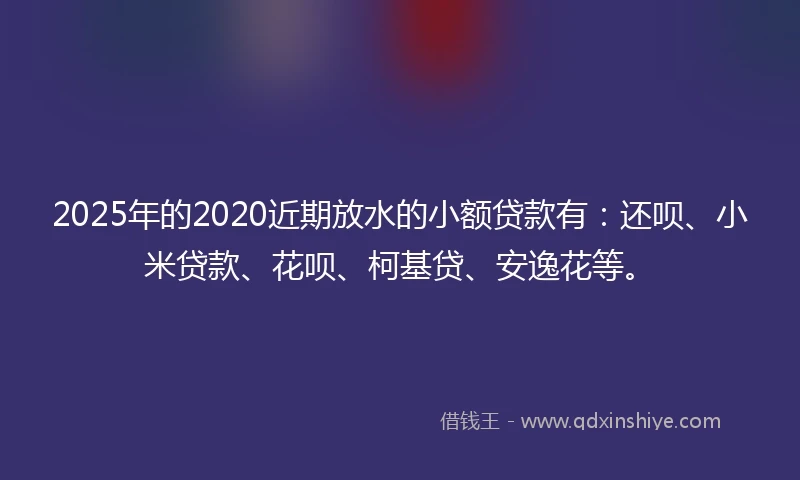 2025年的2020近期放水的小额贷款有：还呗、小米贷款、花呗、柯基贷、安逸花等。