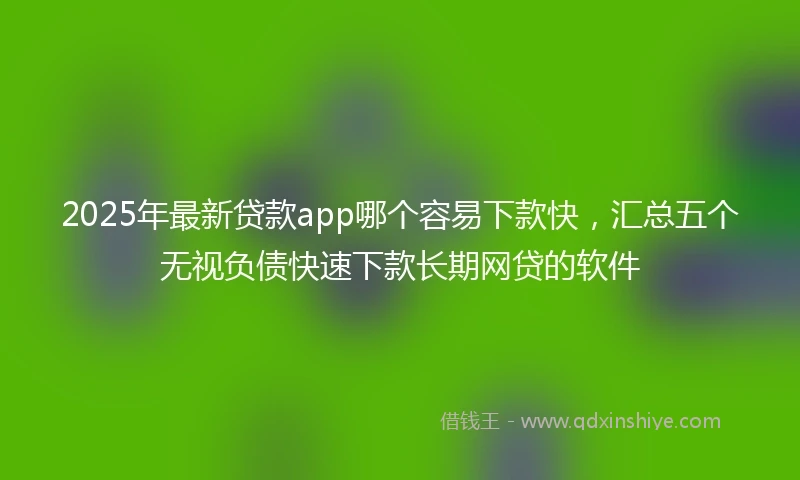 2025年最新贷款app哪个容易下款快，汇总五个无视负债快速下款长期网贷的软件