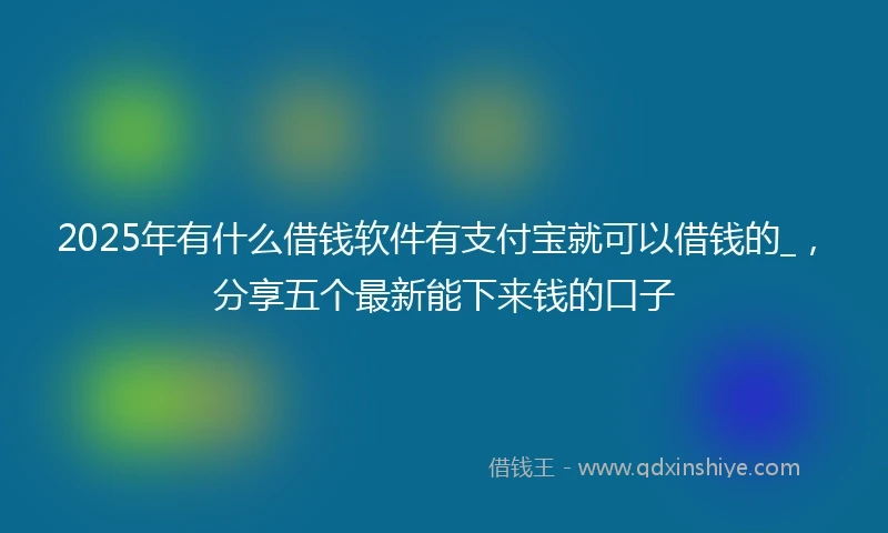 2025年有什么借钱软件有支付宝就可以借钱的_，分享五个最新能下来钱的口子