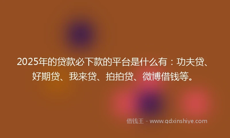 2025年的贷款必下款的平台是什么有：功夫贷、好期贷、我来贷、拍拍贷、微博借钱等。