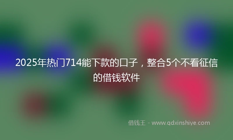 2025年热门714能下款的口子，整合5个不看征信的借钱软件