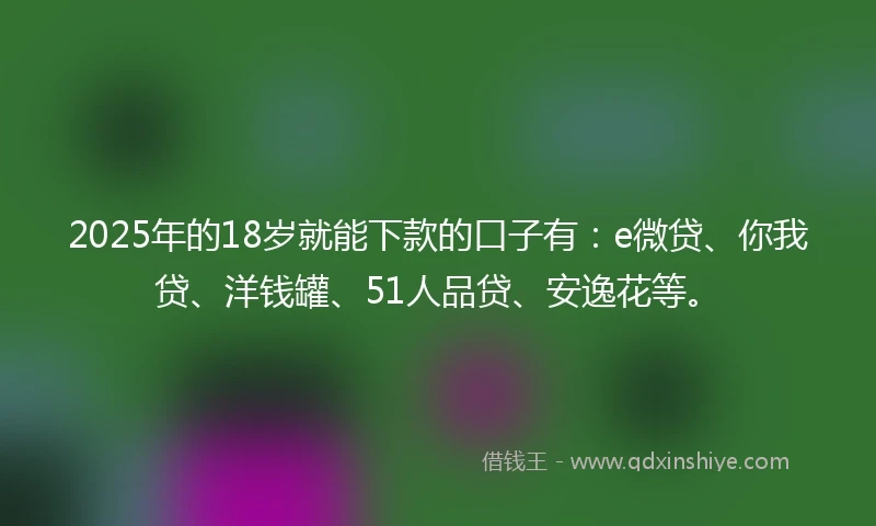 2025年的18岁就能下款的口子有：e微贷、你我贷、洋钱罐、51人品贷、安逸花等。