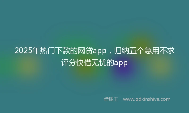 2025年热门下款的网贷app，归纳五个急用不求评分快借无忧的app