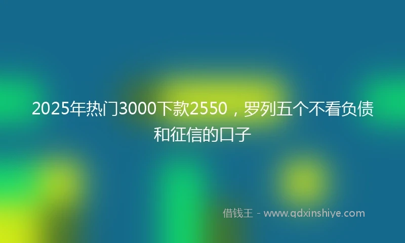 2025年热门3000下款2550，罗列五个不看负债和征信的口子