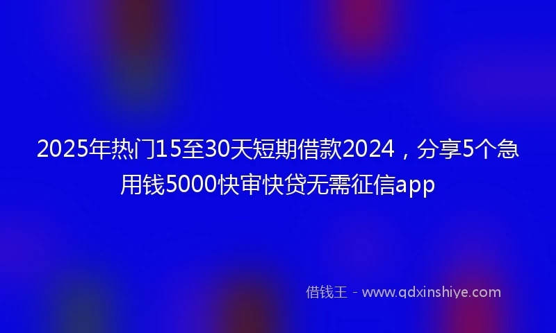 2025年热门15至30天短期借款2024，分享5个急用钱5000快审快贷无需征信app