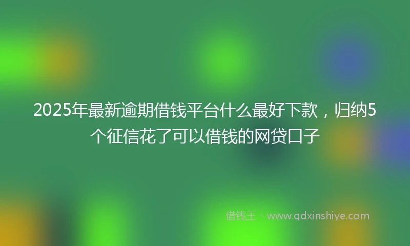 2025年最新逾期借钱平台什么最好下款，归纳5个征信花了可以借钱的网贷口子