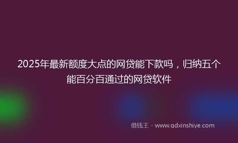 2025年最新额度大点的网贷能下款吗，归纳五个能百分百通过的网贷软件