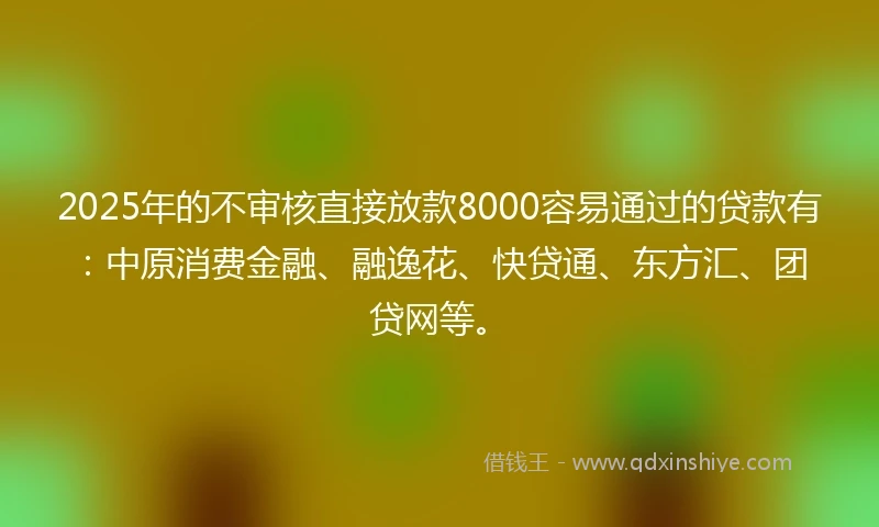2025年的不审核直接放款8000容易通过的贷款有：中原消费金融、融逸花、快贷通、东方汇、团贷网等。