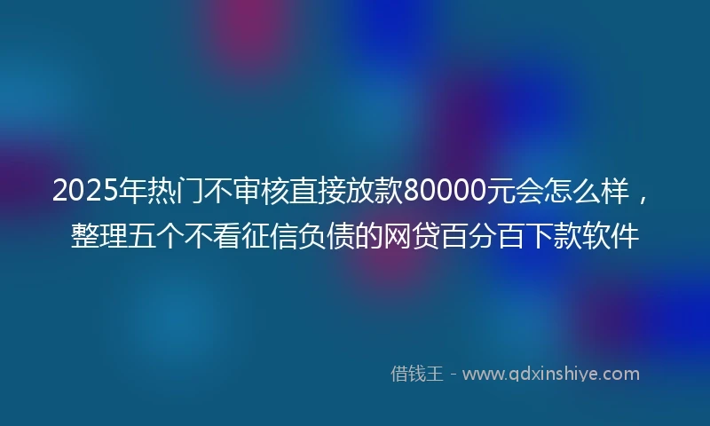 2025年热门不审核直接放款80000元会怎么样，整理五个不看征信负债的网贷百分百下款软件
