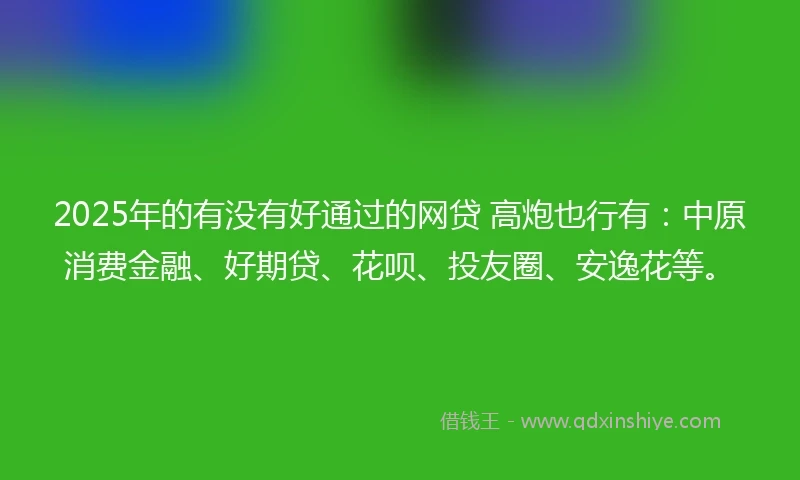 2025年的有没有好通过的网贷 高炮也行有：中原消费金融、好期贷、花呗、投友圈、安逸花等。