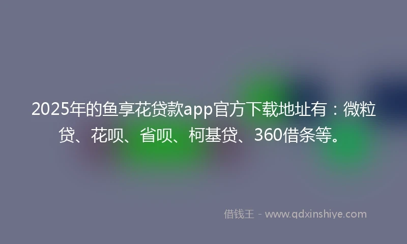 2025年的鱼享花贷款app官方下载地址有：微粒贷、花呗、省呗、柯基贷、360借条等。