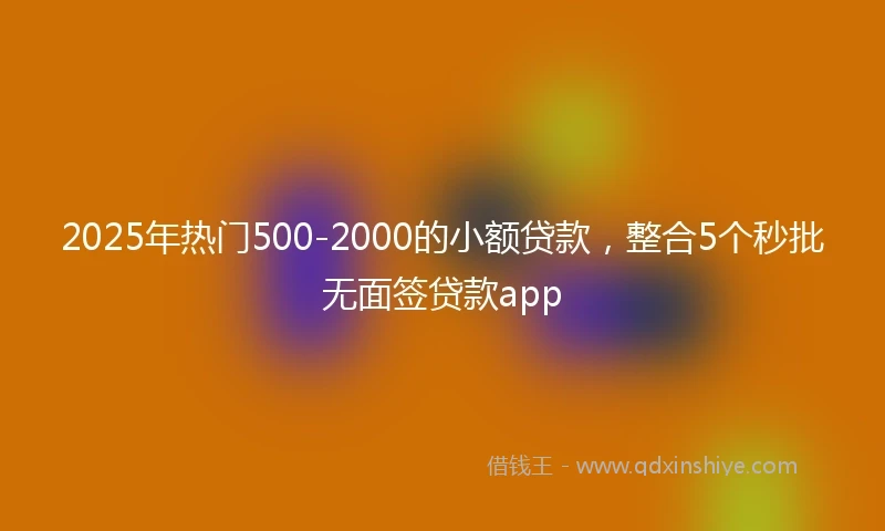 2025年热门500-2000的小额贷款，整合5个秒批无面签贷款app