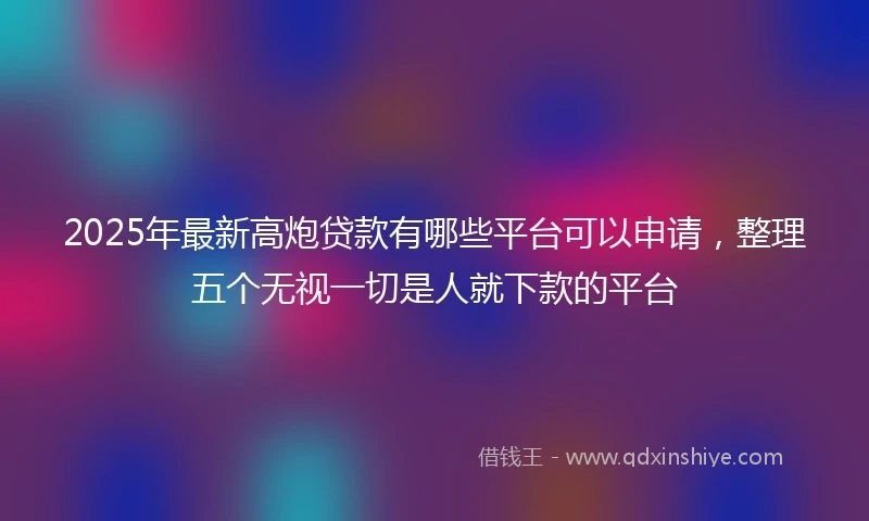 2025年最新高炮贷款有哪些平台可以申请，整理五个无视一切是人就下款的平台