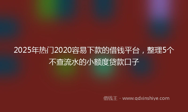 2025年热门2020容易下款的借钱平台，整理5个不查流水的小额度贷款口子