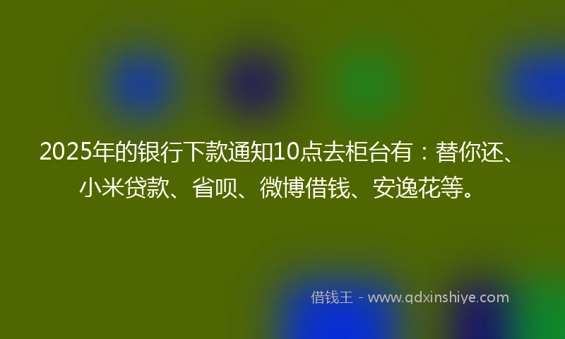 2025年的银行下款通知10点去柜台有：替你还、小米贷款、省呗、微博借钱、安逸花等。