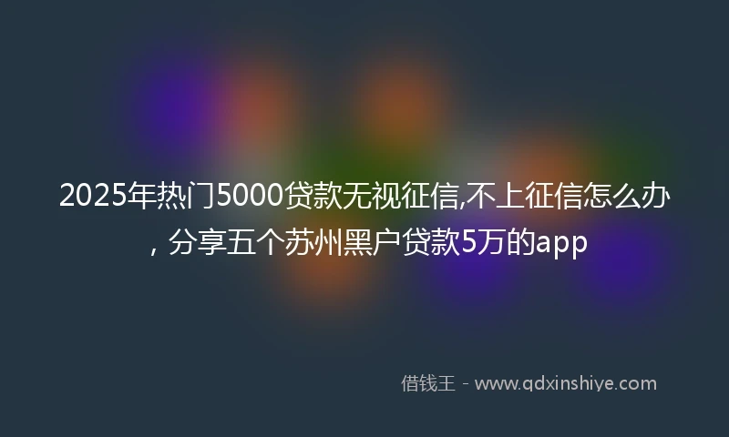 2025年热门5000贷款无视征信,不上征信怎么办，分享五个苏州黑户贷款5万的app