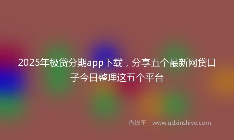 2025年极贷分期app下载，分享五个最新网贷口子今日整理这五个平台