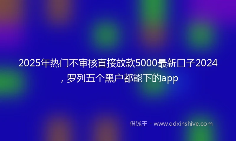 2025年热门不审核直接放款5000最新口子2024，罗列五个黑户都能下的app