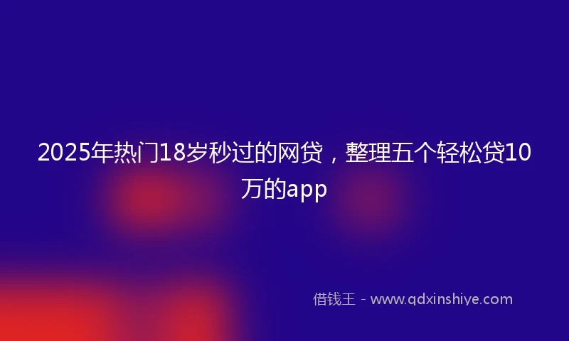 2025年热门18岁秒过的网贷，整理五个轻松贷10万的app