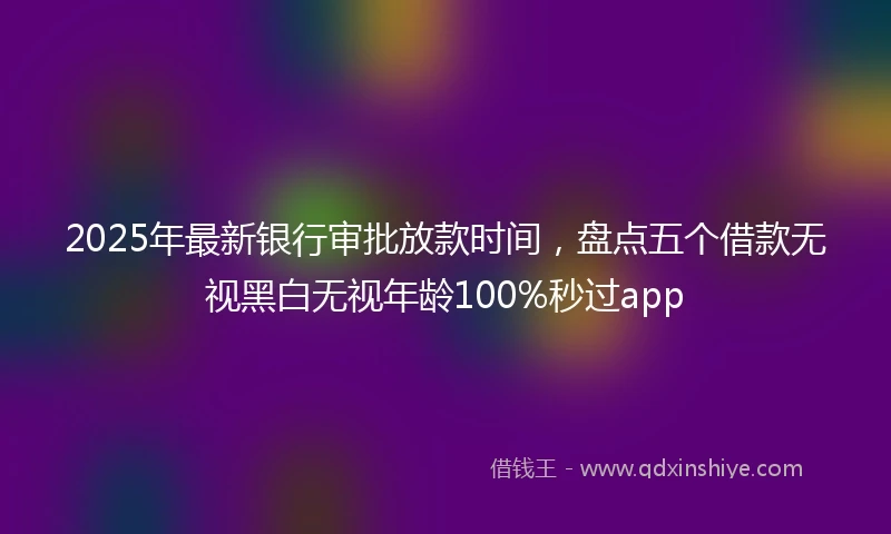 2025年最新银行审批放款时间，盘点五个借款无视黑白无视年龄100%秒过app