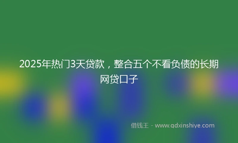 2025年热门3天贷款，整合五个不看负债的长期网贷口子