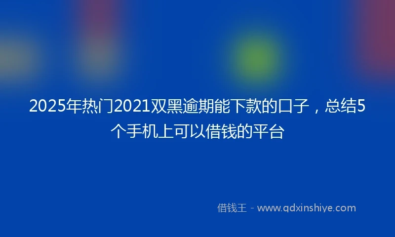 2025年热门2021双黑逾期能下款的口子，总结5个手机上可以借钱的平台