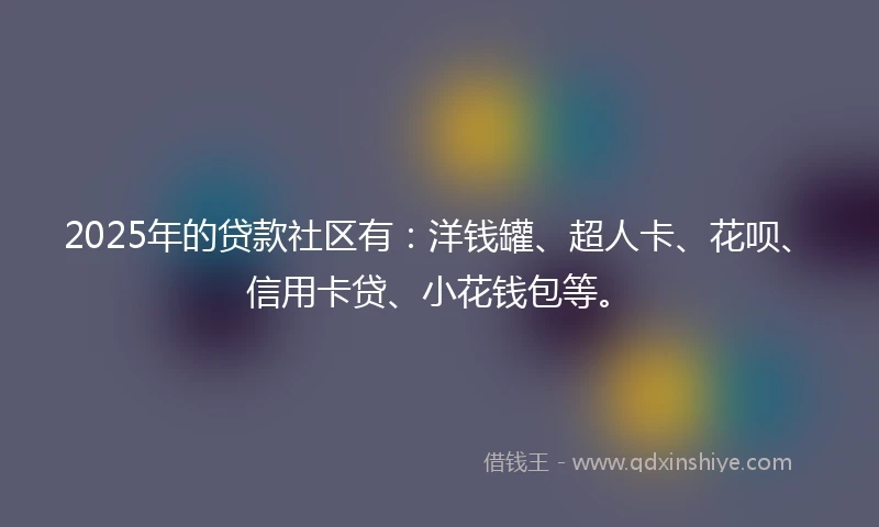 2025年的贷款社区有：洋钱罐、超人卡、花呗、信用卡贷、小花钱包等。