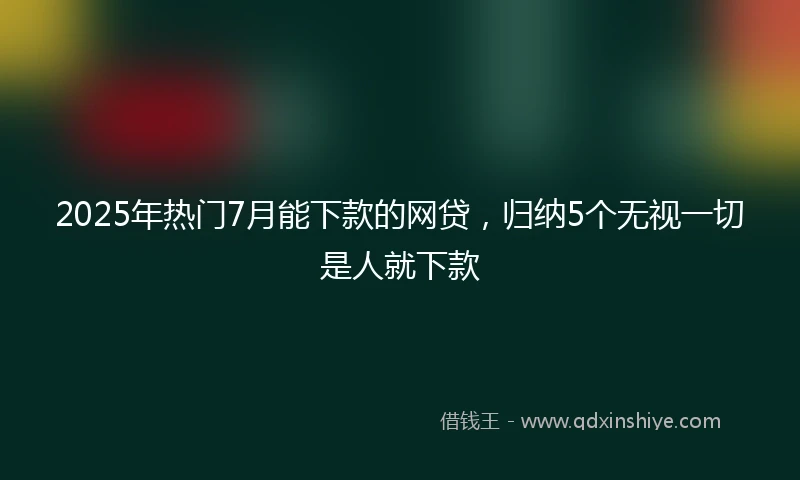 2025年热门7月能下款的网贷，归纳5个无视一切是人就下款