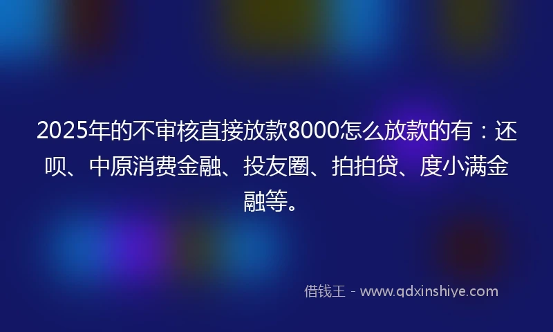 2025年的不审核直接放款8000怎么放款的有：还呗、中原消费金融、投友圈、拍拍贷、度小满金融等。