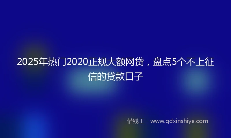 2025年热门2020正规大额网贷，盘点5个不上征信的贷款口子