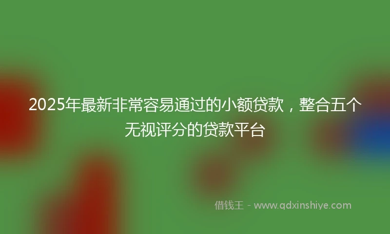 2025年最新非常容易通过的小额贷款，整合五个无视评分的贷款平台