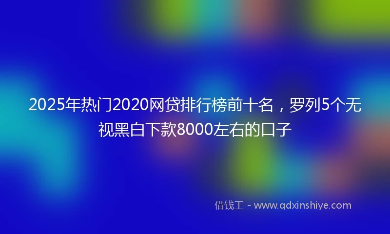 2025年热门2020网贷排行榜前十名，罗列5个无视黑白下款8000左右的口子