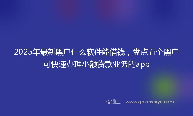 2025年最新黑户什么软件能借钱，盘点五个黑户可快速办理小额贷款业务的app