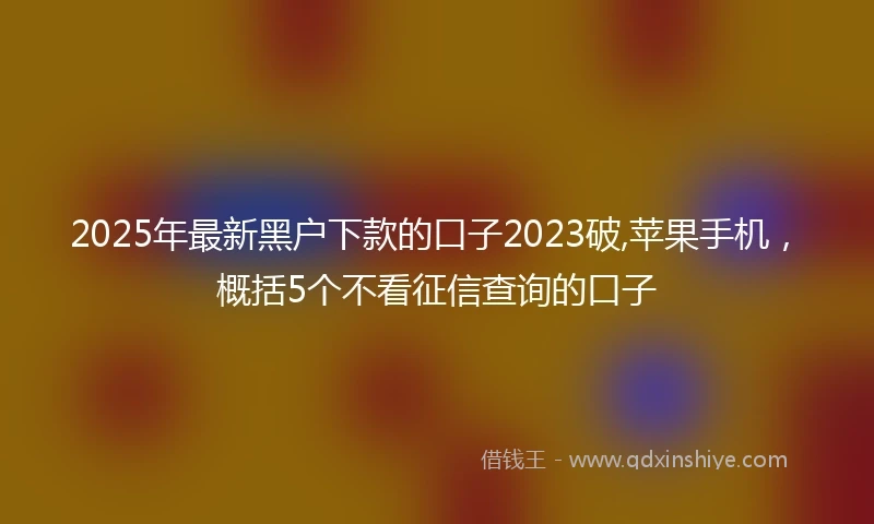 2025年最新黑户下款的口子2023破,苹果手机，概括5个不看征信查询的口子