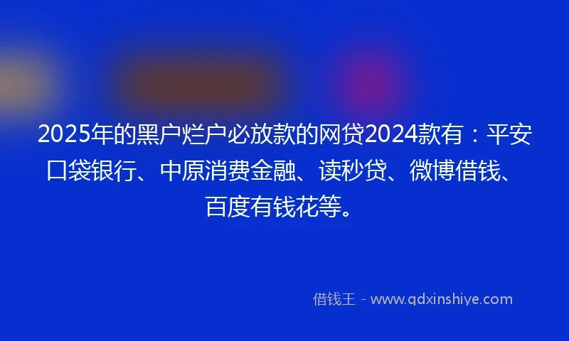 2025年的黑户烂户必放款的网贷2024款有：平安口袋银行、中原消费金融、读秒贷、微博借钱、百度有钱花等。