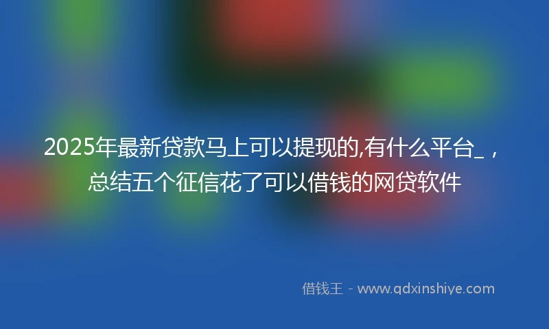 2025年最新贷款马上可以提现的,有什么平台_，总结五个征信花了可以借钱的网贷软件