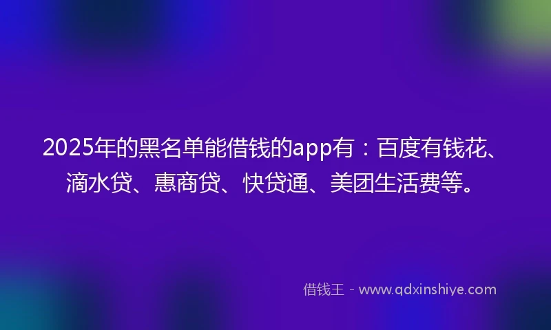 2025年的黑名单能借钱的app有：百度有钱花、滴水贷、惠商贷、快贷通、美团生活费等。